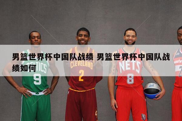 男篮世界杯中国队战绩 男篮世界杯中国队战绩如何