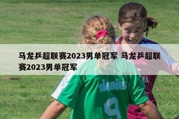 马龙乒超联赛2023男单冠军 马龙乒超联赛2023男单冠军
